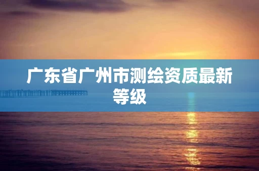 广东省广州市测绘资质最新等级 广东省广州市测绘资质最新等级