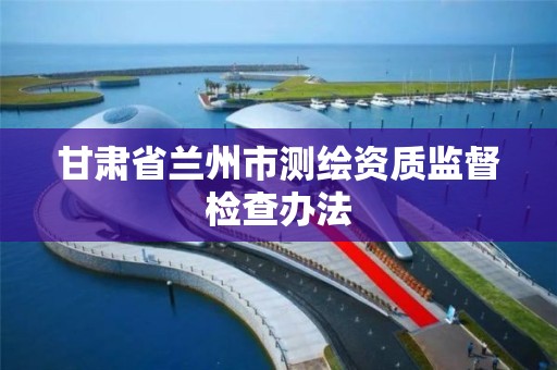 甘肃省兰州市测绘资质监督检查办法