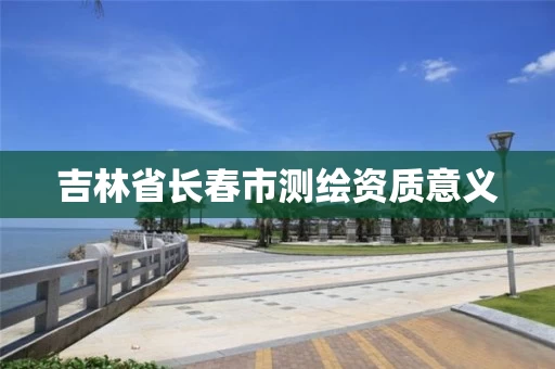 吉林省长春市测绘资质意义 吉林省长春市测绘资质意义