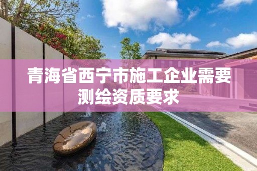 青海省西宁市施工企业需要测绘资质要求