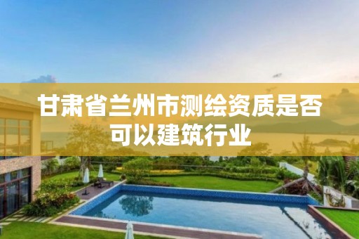 甘肃省兰州市测绘资质是否可以建筑行业