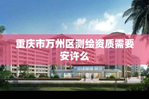 重庆市万州区测绘资质需要安许么 重庆市万州区测绘资质需要安许么