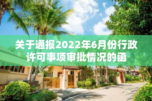 关于通报2022年6月份行政许可事项审批情况的函