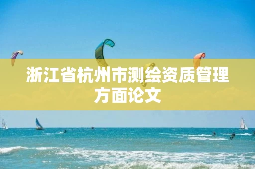 浙江省杭州市测绘资质管理方面论文 浙江省杭州市测绘资质管理方面论文