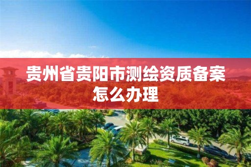 贵州省贵阳市测绘资质备案怎么办理