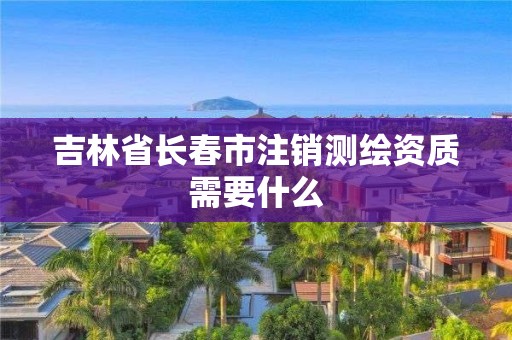 吉林省长春市注销测绘资质需要什么