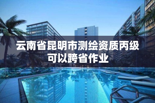 云南省昆明市测绘资质丙级可以跨省作业