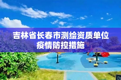 吉林省长春市测绘资质单位疫情防控措施 吉林省长春市测绘资质单位疫情防控措施