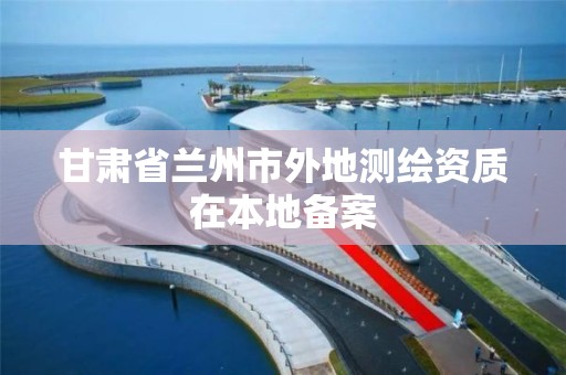 甘肃省兰州市外地测绘资质在本地备案