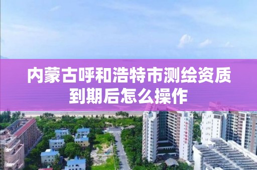 内蒙古呼和浩特市测绘资质到期后怎么操作