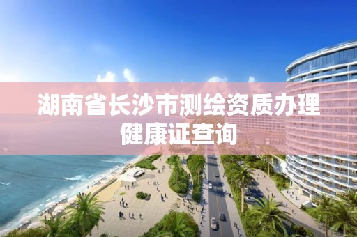 湖南省长沙市测绘资质办理健康证查询