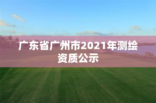 广东省广州市2021年测绘资质公示 广东省广州市2021年测绘资质公示