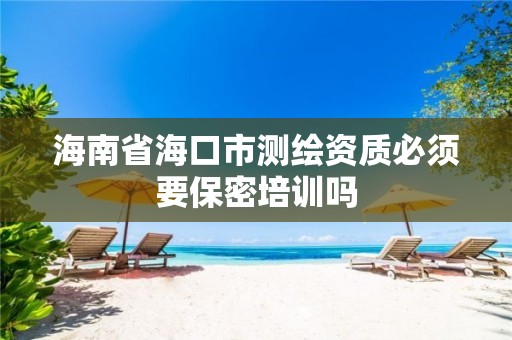 海南省海口市测绘资质必须要保密培训吗