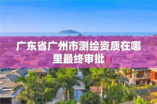 广东省广州市测绘资质在哪里最终审批