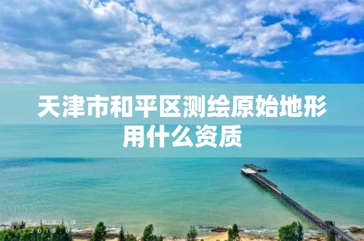 天津市和平区测绘原始地形用什么资质 天津市和平区测绘原始地形用什么资质