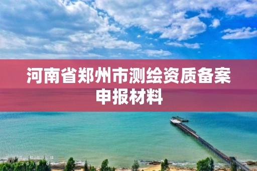 河南省郑州市测绘资质备案申报材料