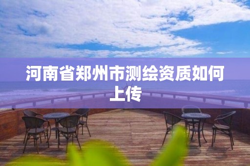 河南省郑州市测绘资质如何上传