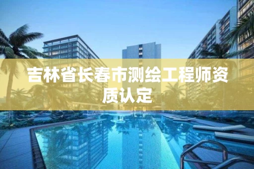 吉林省长春市测绘工程师资质认定 吉林省长春市测绘工程师资质认定