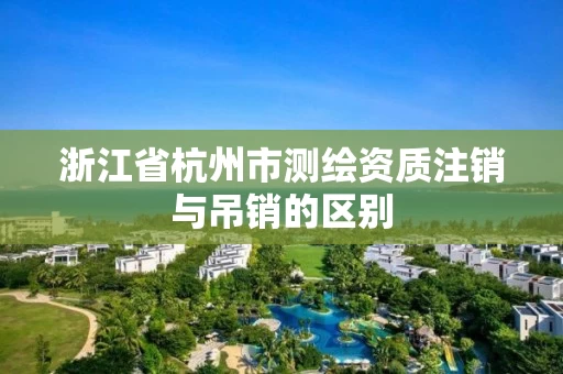 浙江省杭州市测绘资质注销与吊销的区别 浙江省杭州市测绘资质注销与吊销的区别