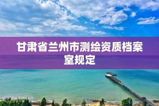 甘肃省兰州市测绘资质档案室规定