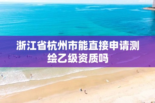 浙江省杭州市能直接申请测绘乙级资质吗