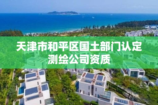 天津市和平区国土部门认定测绘公司资质 天津市和平区国土部门认定测绘公司资质