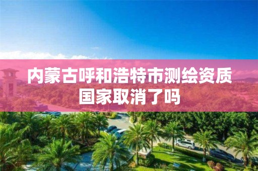 内蒙古呼和浩特市测绘资质国家取消了吗