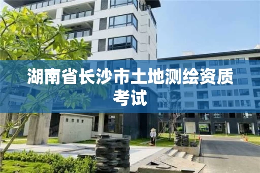 湖南省长沙市土地测绘资质考试 湖南省长沙市土地测绘资质考试