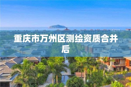 重庆市万州区测绘资质合并后