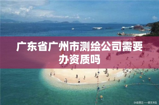 广东省广州市测绘公司需要办资质吗