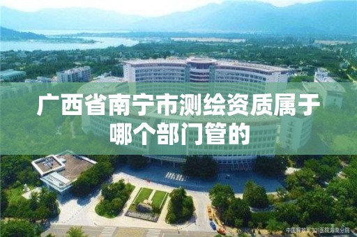 广西省南宁市测绘资质属于哪个部门管的