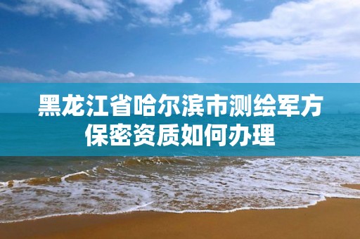 黑龙江省哈尔滨市测绘军方保密资质如何办理