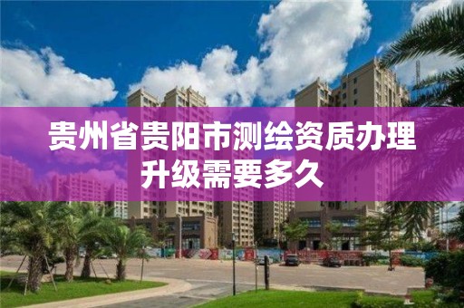 贵州省贵阳市测绘资质办理升级需要多久