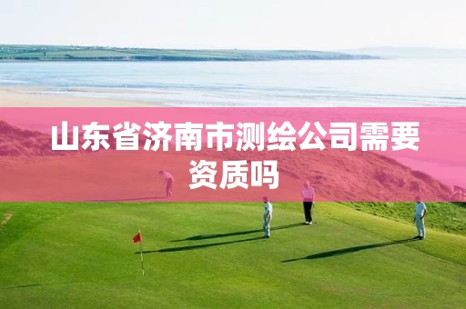 山东省济南市测绘公司需要资质吗 山东省济南市测绘公司需要资质吗