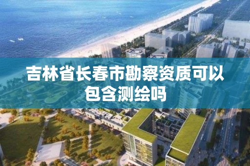 吉林省长春市勘察资质可以包含测绘吗