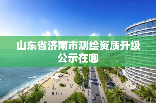 山东省济南市测绘资质升级公示在哪