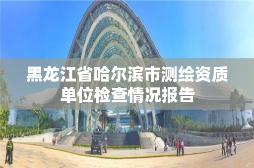 黑龙江省哈尔滨市测绘资质单位检查情况报告