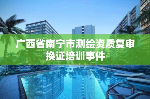 广西省南宁市测绘资质复审换证培训事件