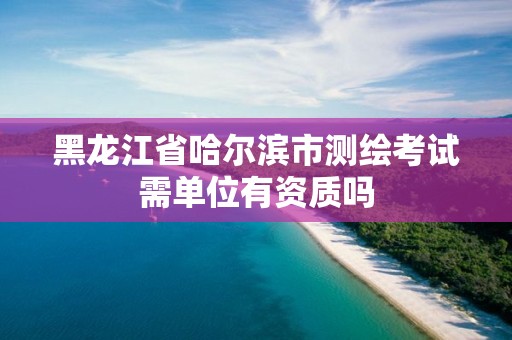 黑龙江省哈尔滨市测绘考试需单位有资质吗