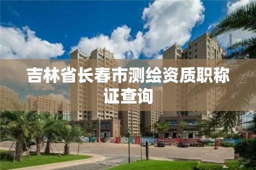 吉林省长春市测绘资质职称证查询 吉林省长春市测绘资质职称证查询