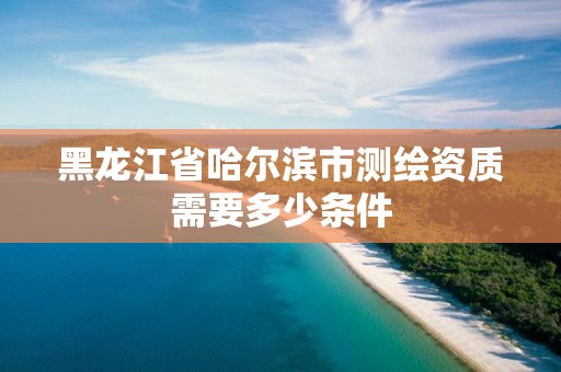 黑龙江省哈尔滨市测绘资质需要多少条件