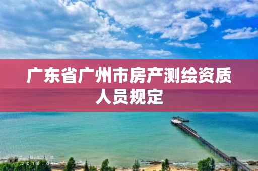 广东省广州市房产测绘资质人员规定 广东省广州市房产测绘资质人员规定