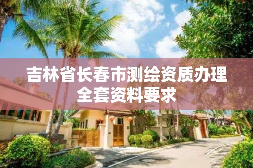 吉林省长春市测绘资质办理全套资料要求