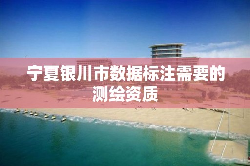 宁夏银川市数据标注需要的测绘资质