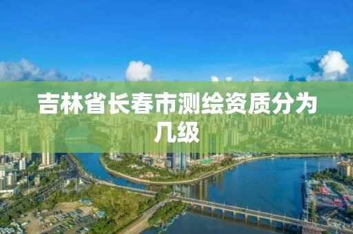 吉林省长春市测绘资质分为几级 吉林省长春市测绘资质分为几级