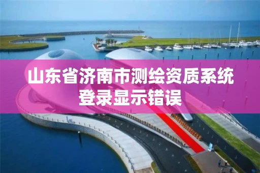 山东省济南市测绘资质系统登录显示错误 山东省济南市测绘资质系统登录显示错误