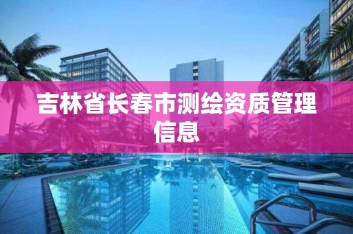 吉林省长春市测绘资质管理信息 吉林省长春市测绘资质管理信息