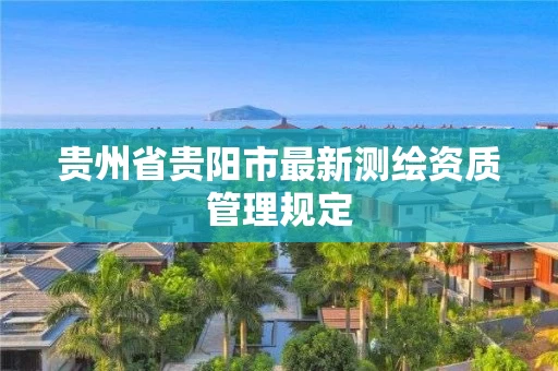 贵州省贵阳市最新测绘资质管理规定 贵州省贵阳市最新测绘资质管理规定