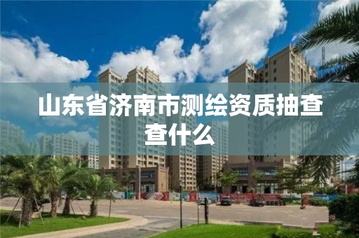 山东省济南市测绘资质抽查查什么 山东省济南市测绘资质抽查查什么