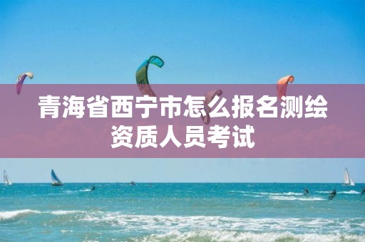 青海省西宁市怎么报名测绘资质人员考试